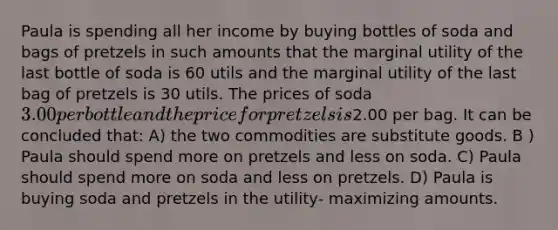 Paula is spending all her income by buying bottles of soda and bags of pretzels in such amounts that the marginal utility of the last bottle of soda is 60 utils and the marginal utility of the last bag of pretzels is 30 utils. The prices of soda 3.00 per bottle and the price for pretzels is2.00 per bag. It can be concluded that: A) the two commodities are substitute goods. B ) Paula should spend more on pretzels and less on soda. C) Paula should spend more on soda and less on pretzels. D) Paula is buying soda and pretzels in the utility- maximizing amounts.