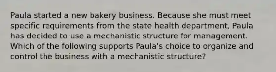 Paula started a new bakery business. Because she must meet specific requirements from the state health department, Paula has decided to use a mechanistic structure for management. Which of the following supports Paula's choice to organize and control the business with a mechanistic structure?