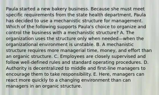 Paula started a new bakery business. Because she must meet specific requirements from the state health department, Paula has decided to use a mechanistic structure for management. Which of the following supports Paula's choice to organize and control the business with a mechanistic structure? A. The organization uses the structure only when needed—when the organizational environment is unstable. B. A mechanistic structure requires more managerial time, money, and effort than an organic structure. C. Employees are closely supervised and follow well-defined rules and standard operating procedures. D. Authority is decentralized to middle and first-line managers to encourage them to take responsibility. E. Here, managers can react more quickly to a changing environment than can managers in an organic structure.