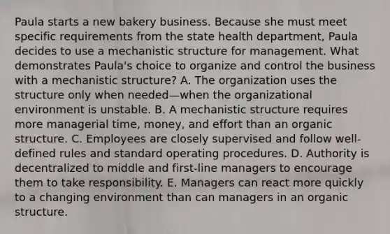 Paula starts a new bakery business. Because she must meet specific requirements from the state health department, Paula decides to use a mechanistic structure for management. What demonstrates Paula's choice to organize and control the business with a mechanistic structure? A. The organization uses the structure only when needed—when the organizational environment is unstable. B. A mechanistic structure requires more managerial time, money, and effort than an organic structure. C. Employees are closely supervised and follow well-defined rules and standard operating procedures. D. Authority is decentralized to middle and first-line managers to encourage them to take responsibility. E. Managers can react more quickly to a changing environment than can managers in an organic structure.