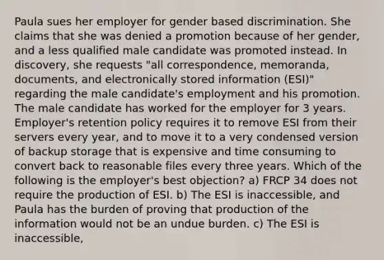 Paula sues her employer for gender based discrimination. She claims that she was denied a promotion because of her gender, and a less qualified male candidate was promoted instead. In discovery, she requests "all correspondence, memoranda, documents, and electronically stored information (ESI)" regarding the male candidate's employment and his promotion. The male candidate has worked for the employer for 3 years. Employer's retention policy requires it to remove ESI from their servers every year, and to move it to a very condensed version of backup storage that is expensive and time consuming to convert back to reasonable files every three years. Which of the following is the employer's best objection? a) FRCP 34 does not require the production of ESI. b) The ESI is inaccessible, and Paula has the burden of proving that production of the information would not be an undue burden. c) The ESI is inaccessible,