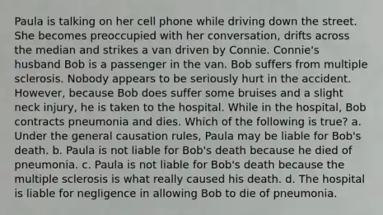 Paula is talking on her cell phone while driving down the street. She becomes preoccupied with her conversation, drifts across the median and strikes a van driven by Connie. Connie's husband Bob is a passenger in the van. Bob suffers from multiple sclerosis. Nobody appears to be seriously hurt in the accident. However, because Bob does suffer some bruises and a slight neck injury, he is taken to the hospital. While in the hospital, Bob contracts pneumonia and dies. Which of the following is true? a. Under the general causation rules, Paula may be liable for Bob's death. b. Paula is not liable for Bob's death because he died of pneumonia. c. Paula is not liable for Bob's death because the multiple sclerosis is what really caused his death. d. The hospital is liable for negligence in allowing Bob to die of pneumonia.