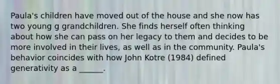 Paula's children have moved out of the house and she now has two young g grandchildren. She finds herself often thinking about how she can pass on her legacy to them and decides to be more involved in their lives, as well as in the community. Paula's behavior coincides with how John Kotre (1984) defined generativity as a ______.