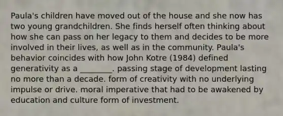 Paula's children have moved out of the house and she now has two young grandchildren. She finds herself often thinking about how she can pass on her legacy to them and decides to be more involved in their lives, as well as in the community. Paula's behavior coincides with how John Kotre (1984) defined generativity as a ________. passing stage of development lasting no more than a decade. form of creativity with no underlying impulse or drive. moral imperative that had to be awakened by education and culture form of investment.