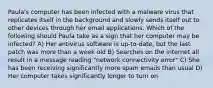 Paula's computer has been infected with a malware virus that replicates itself in the background and slowly sends itself out to other devices through her email applications. Which of the following should Paula take as a sign that her computer may be infected? A) Her antivirus software is up-to-date, but the last patch was more than a week old B) Searches on the internet all result in a message reading "network connectivity error" C) She has been receiving significantly more spam emails than usual D) Her computer takes significantly longer to turn on