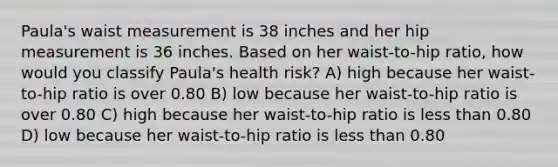 Paula's waist measurement is 38 inches and her hip measurement is 36 inches. Based on her waist-to-hip ratio, how would you classify Paula's health risk? A) high because her waist-to-hip ratio is over 0.80 B) low because her waist-to-hip ratio is over 0.80 C) high because her waist-to-hip ratio is less than 0.80 D) low because her waist-to-hip ratio is less than 0.80