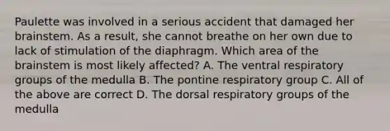 Paulette was involved in a serious accident that damaged her brainstem. As a result, she cannot breathe on her own due to lack of stimulation of the diaphragm. Which area of the brainstem is most likely affected? A. The ventral respiratory groups of the medulla B. The pontine respiratory group C. All of the above are correct D. The dorsal respiratory groups of the medulla