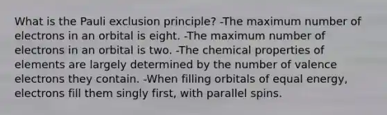 What is the Pauli exclusion principle? -The maximum number of electrons in an orbital is eight. -The maximum number of electrons in an orbital is two. -The chemical properties of elements are largely determined by the number of valence electrons they contain. -When filling orbitals of equal energy, electrons fill them singly first, with parallel spins.