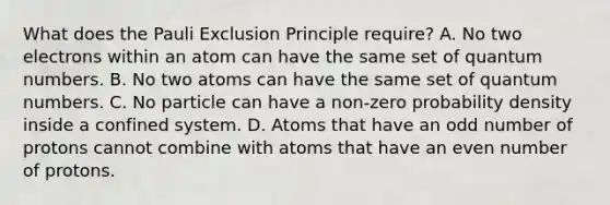 What does the Pauli Exclusion Principle require? A. No two electrons within an atom can have the same set of quantum numbers. B. No two atoms can have the same set of quantum numbers. C. No particle can have a non-zero probability density inside a confined system. D. Atoms that have an odd number of protons cannot combine with atoms that have an even number of protons.