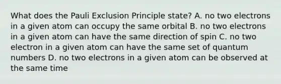 What does the Pauli Exclusion Principle state? A. no two electrons in a given atom can occupy the same orbital B. no two electrons in a given atom can have the same direction of spin C. no two electron in a given atom can have the same set of quantum numbers D. no two electrons in a given atom can be observed at the same time