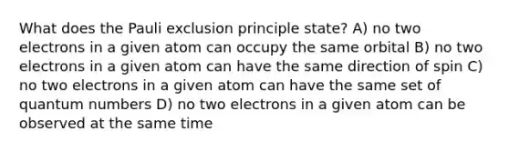 What does the Pauli exclusion principle state? A) no two electrons in a given atom can occupy the same orbital B) no two electrons in a given atom can have the same direction of spin C) no two electrons in a given atom can have the same set of quantum numbers D) no two electrons in a given atom can be observed at the same time