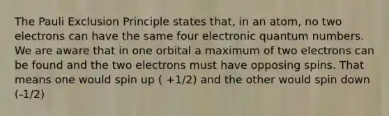 The Pauli Exclusion Principle states that, in an atom, no two electrons can have the same four electronic quantum numbers. We are aware that in one orbital a maximum of two electrons can be found and the two electrons must have opposing spins. That means one would spin up ( +1/2) and the other would spin down (-1/2)