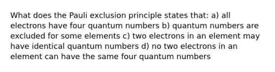 What does the Pauli exclusion principle states that: a) all electrons have four quantum numbers b) quantum numbers are excluded for some elements c) two electrons in an element may have identical quantum numbers d) no two electrons in an element can have the same four quantum numbers