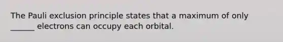 The Pauli exclusion principle states that a maximum of only ______ electrons can occupy each orbital.