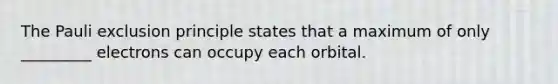 The Pauli exclusion principle states that a maximum of only _________ electrons can occupy each orbital.