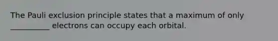 The Pauli exclusion principle states that a maximum of only __________ electrons can occupy each orbital.