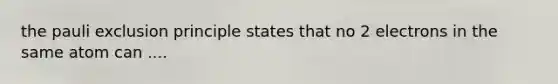 the pauli exclusion principle states that no 2 electrons in the same atom can ....