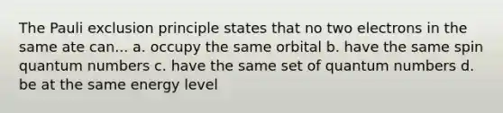 The Pauli exclusion principle states that no two electrons in the same ate can... a. occupy the same orbital b. have the same spin quantum numbers c. have the same set of quantum numbers d. be at the same energy level