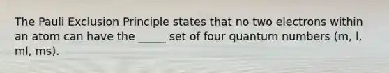 The Pauli Exclusion Principle states that no two electrons within an atom can have the _____ set of four quantum numbers (m, l, ml, ms).