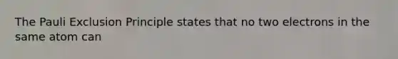 The Pauli Exclusion Principle states that no two electrons in the same atom can