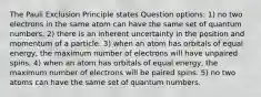 The Pauli Exclusion Principle states Question options: 1) no two electrons in the same atom can have the same set of quantum numbers. 2) there is an inherent uncertainty in the position and momentum of a particle. 3) when an atom has orbitals of equal energy, the maximum number of electrons will have unpaired spins. 4) when an atom has orbitals of equal energy, the maximum number of electrons will be paired spins. 5) no two atoms can have the same set of quantum numbers.