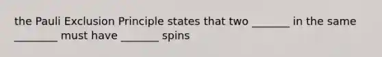 the Pauli Exclusion Principle states that two _______ in the same ________ must have _______ spins