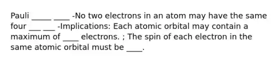 Pauli _____ ____ -No two electrons in an atom may have the same four ___ ___ -Implications: Each atomic orbital may contain a maximum of ____ electrons. ; The spin of each electron in the same atomic orbital must be ____.