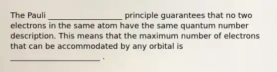 The Pauli ___________________ principle guarantees that no two electrons in the same atom have the same quantum number description. This means that the maximum number of electrons that can be accommodated by any orbital is _______________________ .