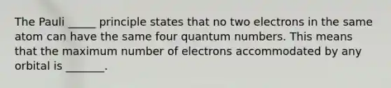 The Pauli _____ principle states that no two electrons in the same atom can have the same four quantum numbers. This means that the maximum number of electrons accommodated by any orbital is _______.