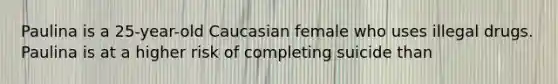 Paulina is a 25-year-old Caucasian female who uses illegal drugs. Paulina is at a higher risk of completing suicide than
