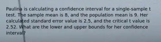 Paulina is calculating a confidence interval for a single-sample t test. The sample mean is 8, and the population mean is 9. Her calculated standard error value is 2.5, and the critical t value is 2.52. What are the lower and upper bounds for her confidence interval?