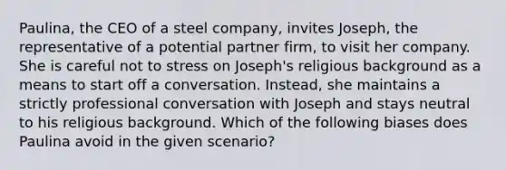 Paulina, the CEO of a steel company, invites Joseph, the representative of a potential partner firm, to visit her company. She is careful not to stress on Joseph's religious background as a means to start off a conversation. Instead, she maintains a strictly professional conversation with Joseph and stays neutral to his religious background. Which of the following biases does Paulina avoid in the given scenario?