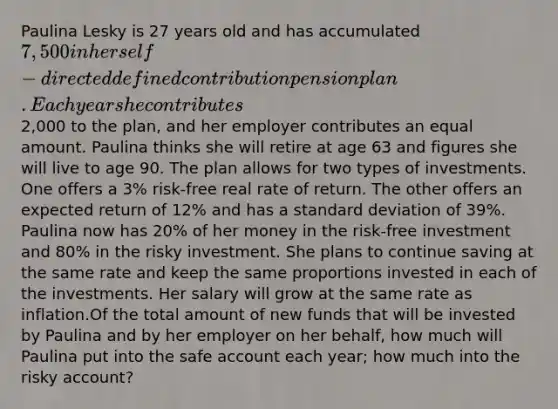 Paulina Lesky is 27 years old and has accumulated 7,500 in her self-directed defined contribution pension plan. Each year she contributes2,000 to the plan, and her employer contributes an equal amount. Paulina thinks she will retire at age 63 and figures she will live to age 90. The plan allows for two types of investments. One offers a 3% risk-free real rate of return. The other offers an expected return of 12% and has a standard deviation of 39%. Paulina now has 20% of her money in the risk-free investment and 80% in the risky investment. She plans to continue saving at the same rate and keep the same proportions invested in each of the investments. Her salary will grow at the same rate as inflation.Of the total amount of new funds that will be invested by Paulina and by her employer on her behalf, how much will Paulina put into the safe account each year; how much into the risky account?