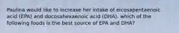 Paulina would like to increase her intake of eicosapentaenoic acid (EPA) and docosahexaenoic acid (DHA). which of the following foods is the best source of EPA and DHA?