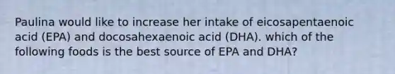 Paulina would like to increase her intake of eicosapentaenoic acid (EPA) and docosahexaenoic acid (DHA). which of the following foods is the best source of EPA and DHA?