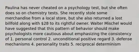 Paulina has never cheated on a psychology test, but she often does so on chemistry tests. She recently stole some merchandise from a local store, but she also returned a lost billfold along with 28 to its rightful owner. Walter Mischel would have suggested that this pattern of behavior should make psychologists more cautious about emphasizing the consistency of 1. personal control 2. unconditional positive regard 3. defense mechanisms 4. personality traits 5. reciprocal determinism