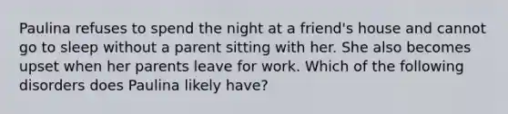 Paulina refuses to spend the night at a friend's house and cannot go to sleep without a parent sitting with her. She also becomes upset when her parents leave for work. Which of the following disorders does Paulina likely have?