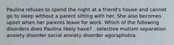 Paulina refuses to spend the night at a friend's house and cannot go to sleep without a parent sitting with her. She also becomes upset when her parents leave for work. Which of the following disorders does Paulina likely have? . selective mutism separation anxiety disorder social anxiety disorder agoraphobia