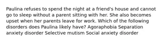 Paulina refuses to spend the night at a friend's house and cannot go to sleep without a parent sitting with her. She also becomes upset when her parents leave for work. Which of the following disorders does Paulina likely have? Agoraphobia Separation anxiety disorder Selective mutism Social anxiety disorder