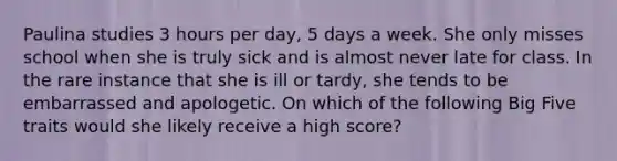 Paulina studies 3 hours per day, 5 days a week. She only misses school when she is truly sick and is almost never late for class. In the rare instance that she is ill or tardy, she tends to be embarrassed and apologetic. On which of the following Big Five traits would she likely receive a high score?