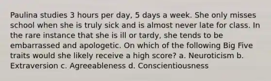 Paulina studies 3 hours per day, 5 days a week. She only misses school when she is truly sick and is almost never late for class. In the rare instance that she is ill or tardy, she tends to be embarrassed and apologetic. On which of the following Big Five traits would she likely receive a high score? a. Neuroticism b. Extraversion c. Agreeableness d. Conscientiousness