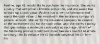 Pauline, age 45, would like to purchase life insurance. She wants a policy that will provide lifetime protection, and she would like to build up a cash value. Pauline has a low risk tolerance and wants the cash value to be invested in the insurance company's general account. She wants the insurance company to assume all the investment risk for the cash value, and she wants a policy that guarantees a minimum cash value at each age. Which of the following policies would best meet Pauline's needs? A) Whole (ordinary) life B) Variable life C) Variable universal life D) Term life