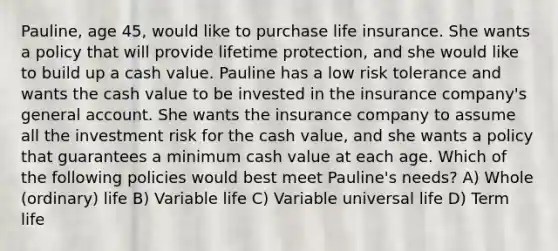 Pauline, age 45, would like to purchase life insurance. She wants a policy that will provide lifetime protection, and she would like to build up a cash value. Pauline has a low risk tolerance and wants the cash value to be invested in the insurance company's general account. She wants the insurance company to assume all the investment risk for the cash value, and she wants a policy that guarantees a minimum cash value at each age. Which of the following policies would best meet Pauline's needs? A) Whole (ordinary) life B) Variable life C) Variable universal life D) Term life