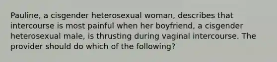 Pauline, a cisgender heterosexual woman, describes that intercourse is most painful when her boyfriend, a cisgender heterosexual male, is thrusting during vaginal intercourse. The provider should do which of the following?