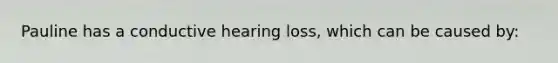 Pauline has a conductive hearing loss, which can be caused by: