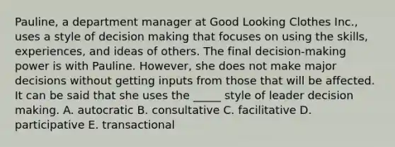 Pauline, a department manager at Good Looking Clothes Inc., uses a style of decision making that focuses on using the skills, experiences, and ideas of others. The final decision-making power is with Pauline. However, she does not make major decisions without getting inputs from those that will be affected. It can be said that she uses the _____ style of leader decision making. A. autocratic B. consultative C. facilitative D. participative E. transactional