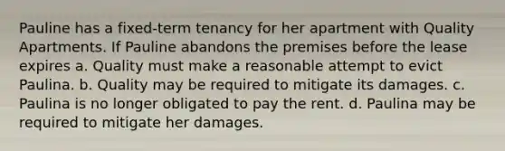 Pauline has a fixed-term tenancy for her apartment with Quality Apartments. If Pauline abandons the premises before the lease expires a. Quality must make a reasonable attempt to evict Paulina. b. Quality may be required to mitigate its damages. c. Paulina is no longer obligated to pay the rent. d. Paulina may be required to mitigate her damages.