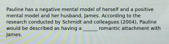 Pauline has a negative mental model of herself and a positive mental model and her husband, James. According to the research conducted by Schmidt and colleagues (2004), Pauline would be described as having a ______ romantic attachment with James.