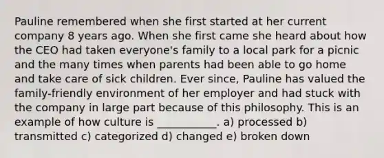 Pauline remembered when she first started at her current company 8 years ago. When she first came she heard about how the CEO had taken everyone's family to a local park for a picnic and the many times when parents had been able to go home and take care of sick children. Ever since, Pauline has valued the family-friendly environment of her employer and had stuck with the company in large part because of this philosophy. This is an example of how culture is ___________. a) processed b) transmitted c) categorized d) changed e) broken down