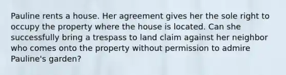 Pauline rents a house. Her agreement gives her the sole right to occupy the property where the house is located. Can she successfully bring a trespass to land claim against her neighbor who comes onto the property without permission to admire Pauline's garden?